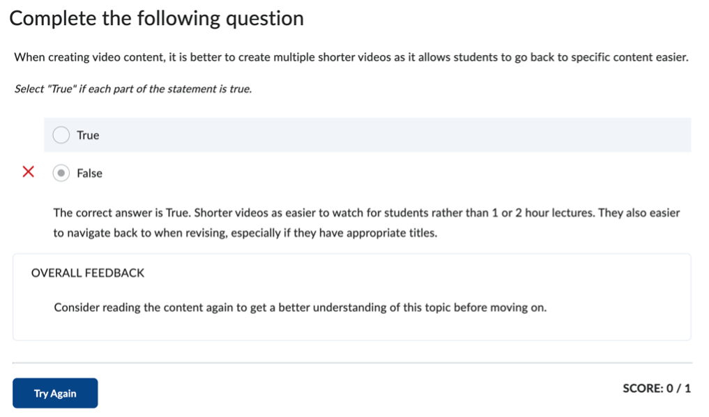 A screenshot of an example True or False practice element with feedback assigned, from a student's view.

The True or False element reads:
Complete the following question
When creating video content, it is better to create multiple shorter videos as it allows students to go back to specific content easier.
Select "True" if each part of the statement is true.

 - True
 - False (selected option)

The feedback under the false option reads:
The correct answer is True. Shorter videos as easier to watch for students rather than 1 or 2 hour lectures. They also easier to navigate back to when revising, especially if they have appropriate titles.

Overall Feedback
Consider reading the content again to get a better understanding of this topic before moving on.

Try Again